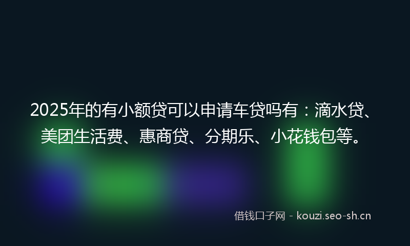 2025年的有小额贷可以申请车贷吗有：滴水贷、美团生活费、惠商贷、分期乐、小花钱包等。