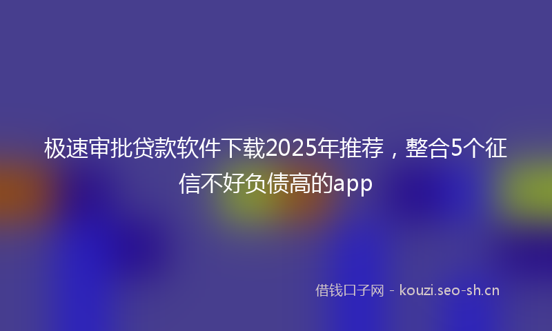 极速审批贷款软件下载2025年推荐，整合5个征信不好负债高的app