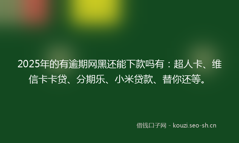 2025年的有逾期网黑还能下款吗有：超人卡、维信卡卡贷、分期乐、小米贷款、替你还等。