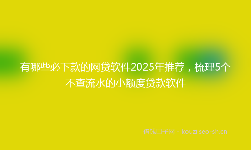 有哪些必下款的网贷软件2025年推荐，梳理5个不查流水的小额度贷款软件