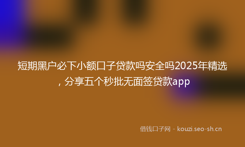 短期黑户必下小额口子贷款吗安全吗2025年精选，分享五个秒批无面签贷款app