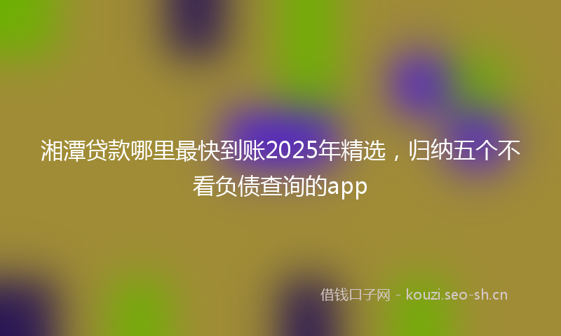 湘潭贷款哪里最快到账2025年精选，归纳五个不看负债查询的app