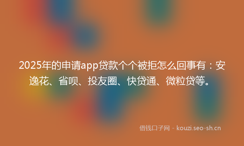 2025年的申请app贷款个个被拒怎么回事有：安逸花、省呗、投友圈、快贷通、微粒贷等。