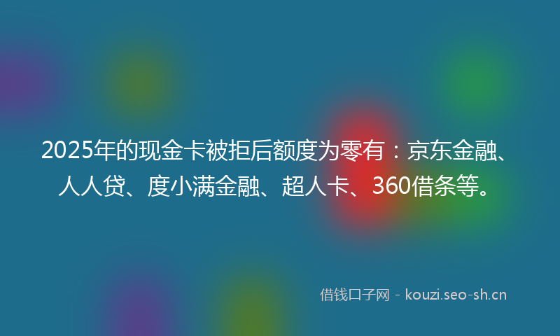 2025年的现金卡被拒后额度为零有:京东金融、人人贷、度小满金融、超人卡、360借条等。