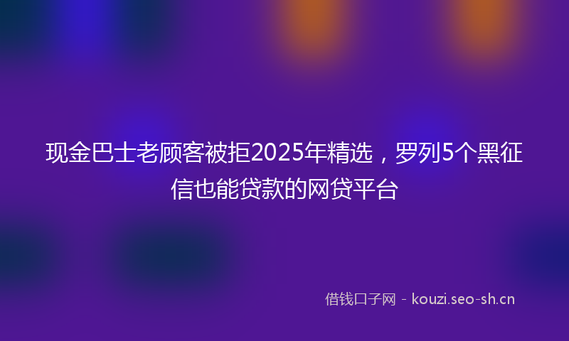 现金巴士老顾客被拒2025年精选，罗列5个黑征信也能贷款的网贷平台
