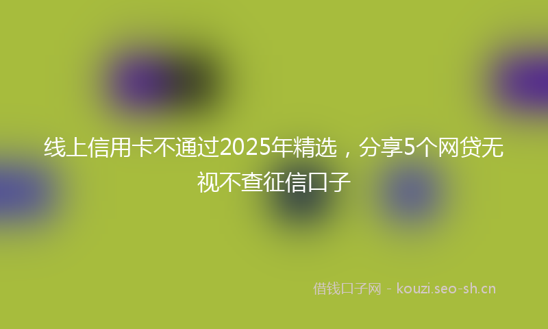 线上信用卡不通过2025年精选，分享5个网贷无视不查征信口子