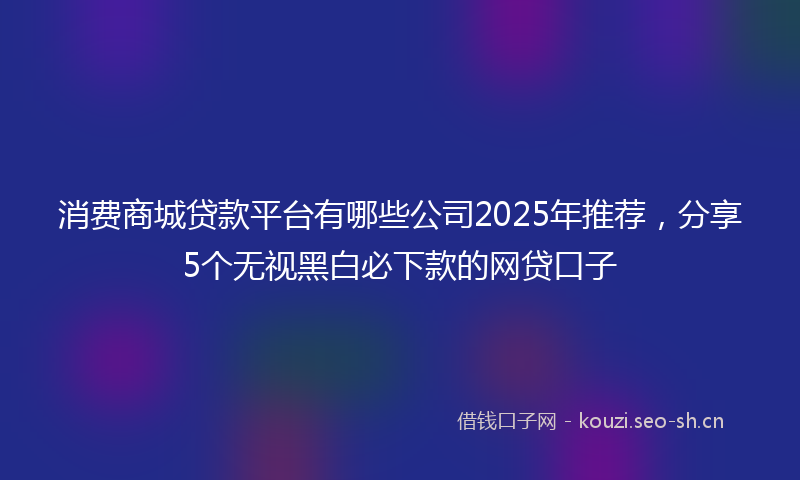 消费商城贷款平台有哪些公司2025年推荐，分享5个无视黑白必下款的网贷口子
