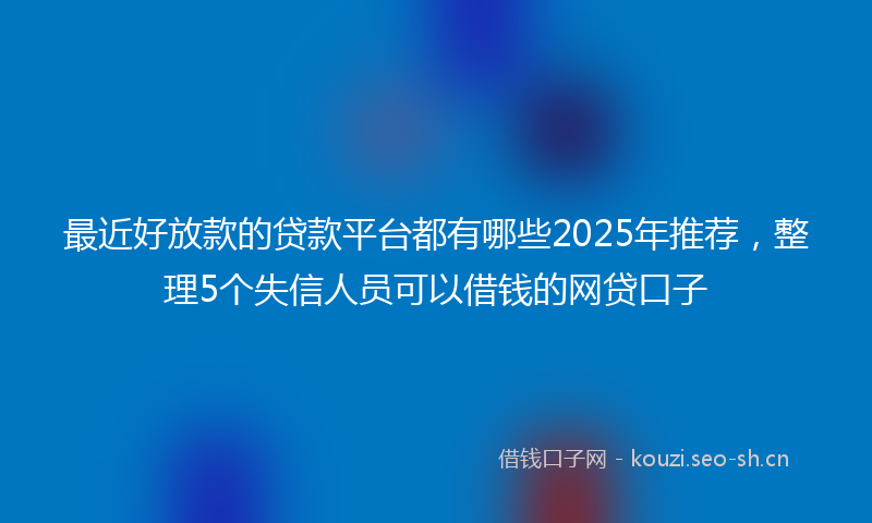最近好放款的贷款平台都有哪些2025年推荐，整理5个失信人员可以借钱的网贷口子