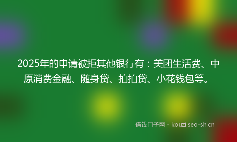 2025年的申请被拒其他银行有：美团生活费、中原消费金融、随身贷、拍拍贷、小花钱包等。