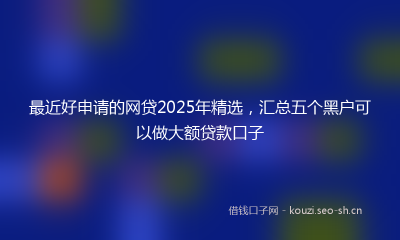 最近好申请的网贷2025年精选，汇总五个黑户可以做大额贷款口子