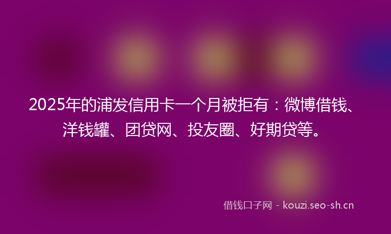 2025年的浦发信用卡一个月被拒有：微博借钱、洋钱罐、团贷网、投友圈、好期贷等。