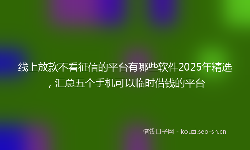 线上放款不看征信的平台有哪些软件2025年精选，汇总五个手机可以临时借钱的平台
