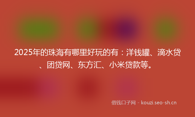 2025年的珠海有哪里好玩的有：洋钱罐、滴水贷、团贷网、东方汇、小米贷款等。
