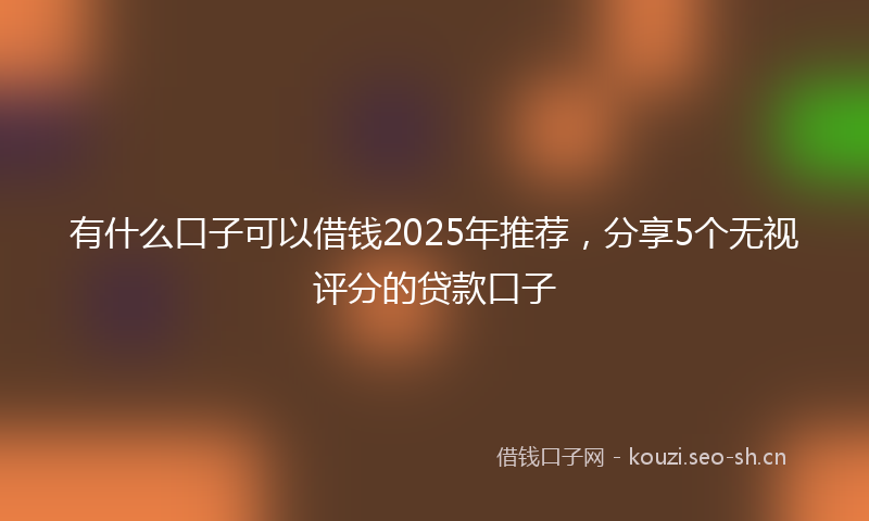 有什么口子可以借钱2025年推荐，分享5个无视评分的贷款口子