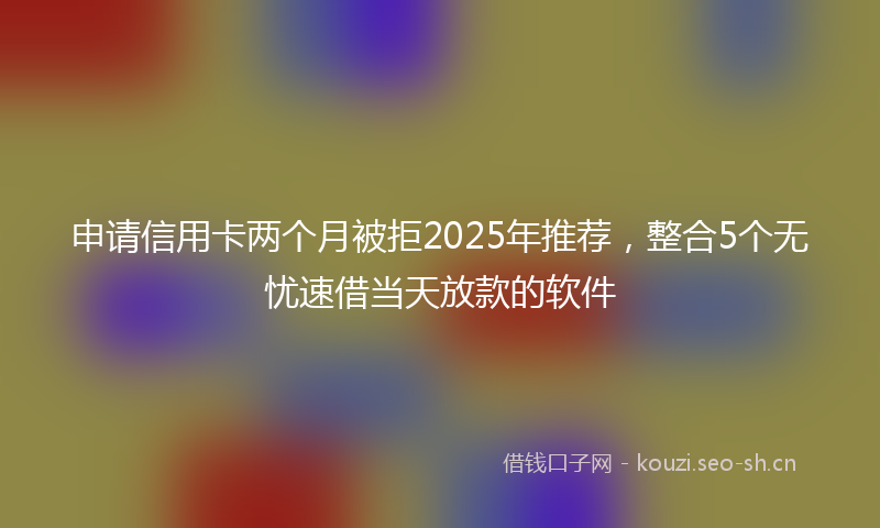 申请信用卡两个月被拒2025年推荐，整合5个无忧速借当天放款的软件