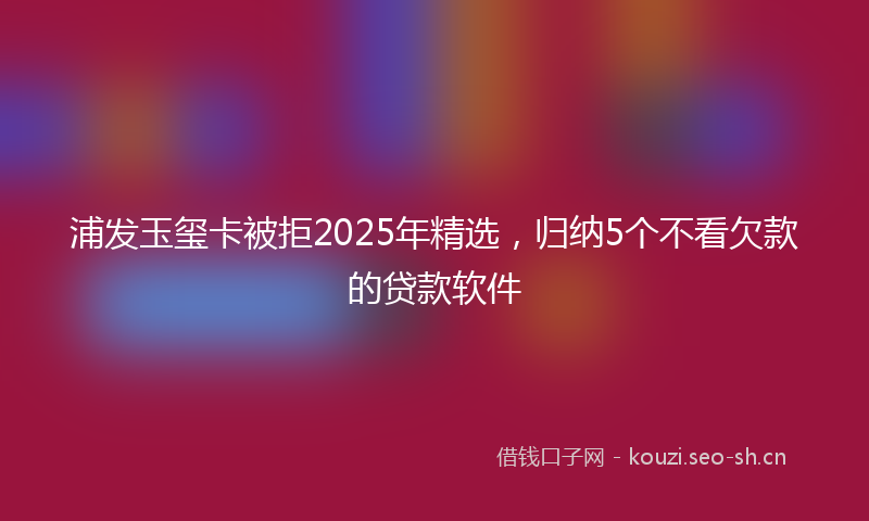浦发玉玺卡被拒2025年精选，归纳5个不看欠款的贷款软件