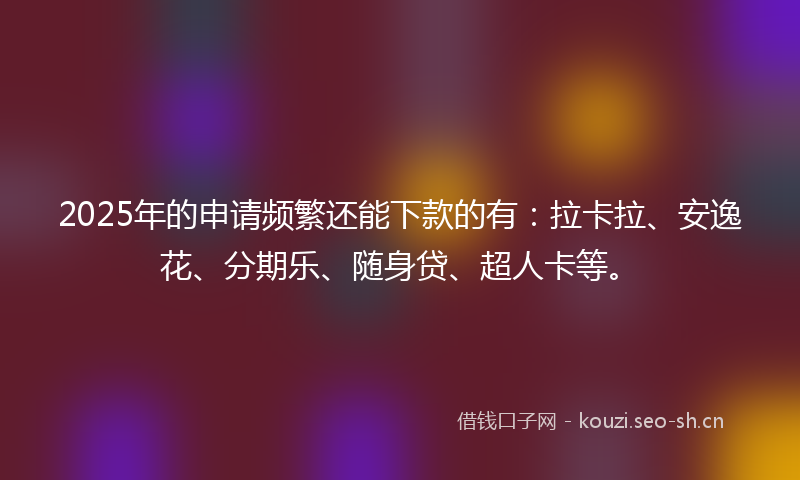2025年的申请频繁还能下款的有：拉卡拉、安逸花、分期乐、随身贷、超人卡等。