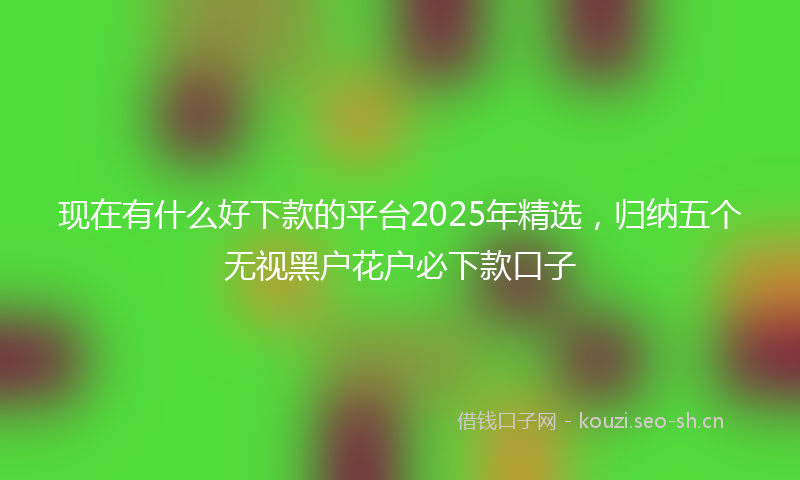 现在有什么好下款的平台2025年精选，归纳五个无视黑户花户必下款口子