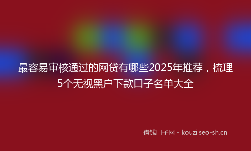 最容易审核通过的网贷有哪些2025年推荐，梳理5个无视黑户下款口子名单大全