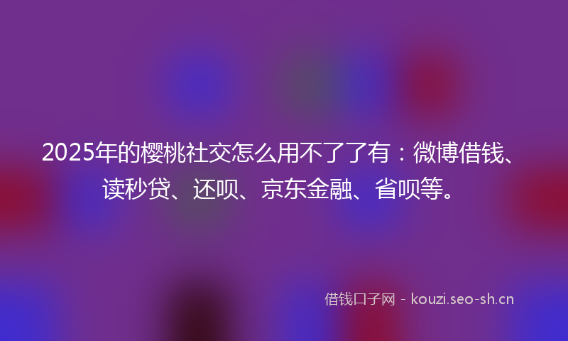 2025年的樱桃社交怎么用不了了有：微博借钱、读秒贷、还呗、京东金融、省呗等。