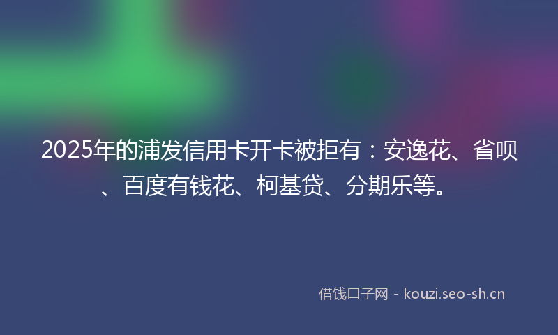 2025年的浦发信用卡开卡被拒有：安逸花、省呗、百度有钱花、柯基贷、分期乐等。