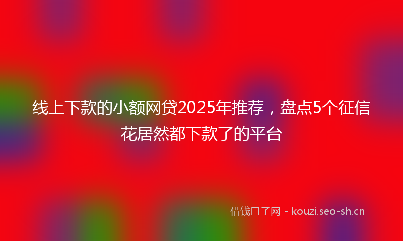 线上下款的小额网贷2025年推荐，盘点5个征信花居然都下款了的平台