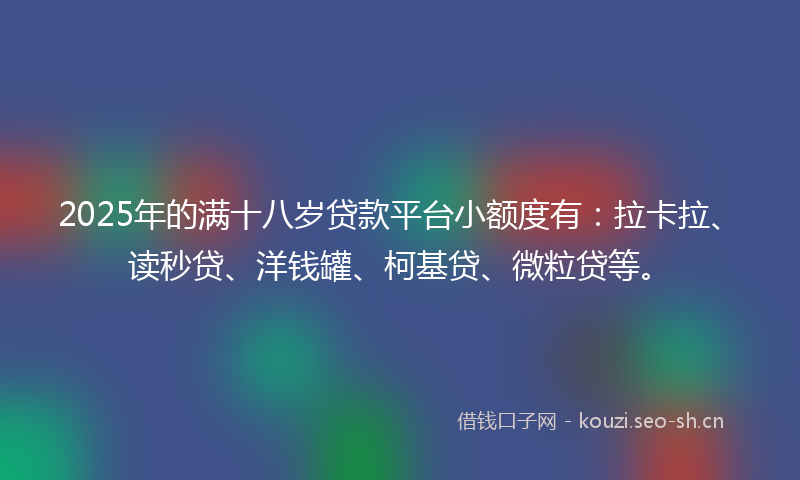 2025年的满十八岁贷款平台小额度有：拉卡拉、读秒贷、洋钱罐、柯基贷、微粒贷等。