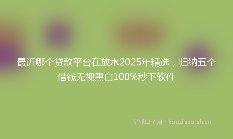 最近哪个贷款平台在放水2025年精选，归纳五个借钱无视黑白100%秒下软件
