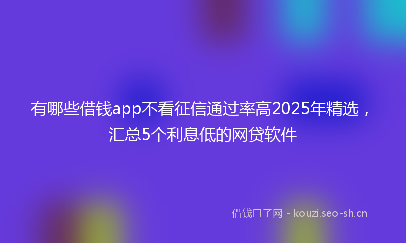 有哪些借钱app不看征信通过率高2025年精选，汇总5个利息低的网贷软件