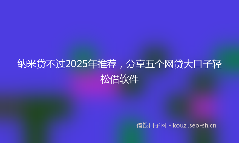 纳米贷不过2025年推荐,分享五个网贷大口子轻松借软件