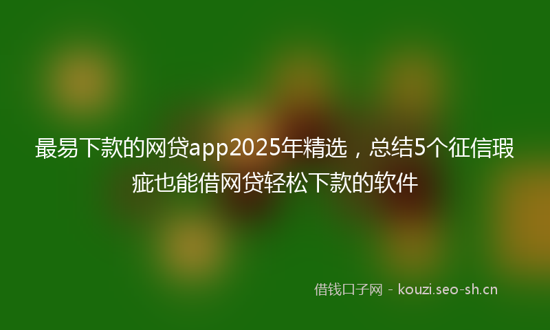 最易下款的网贷app2025年精选，总结5个征信瑕疵也能借网贷轻松下款的软件
