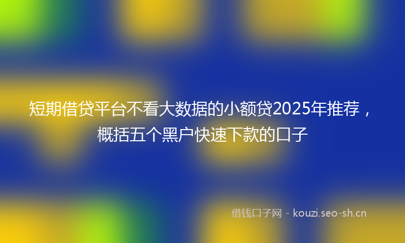 短期借贷平台不看大数据的小额贷2025年推荐，概括五个黑户快速下款的口子