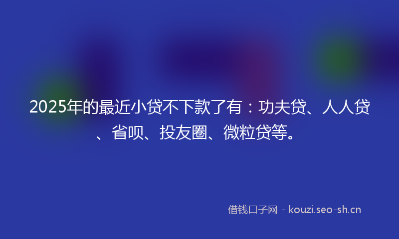 2025年的最近小贷不下款了有：功夫贷、人人贷、省呗、投友圈、微粒贷等。