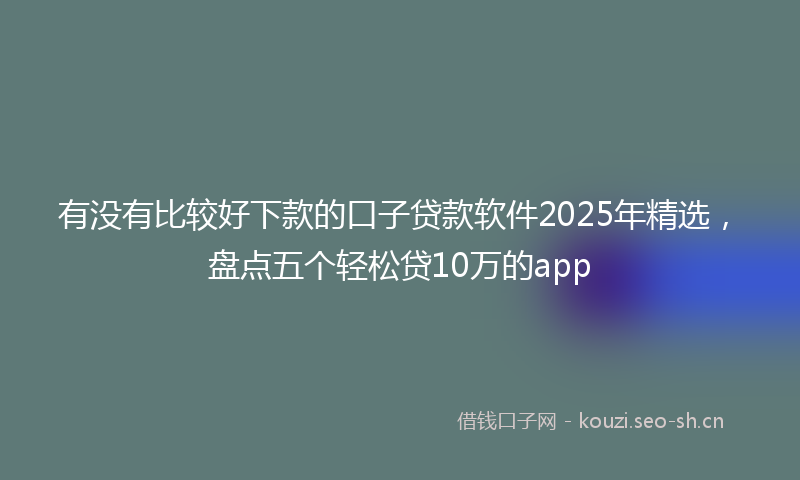 有没有比较好下款的口子贷款软件2025年精选，盘点五个轻松贷10万的app
