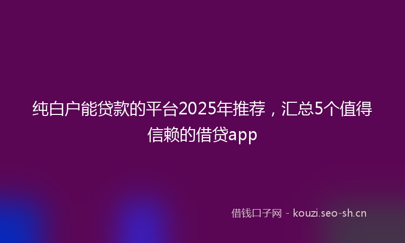 纯白户能贷款的平台2025年推荐，汇总5个值得信赖的借贷app