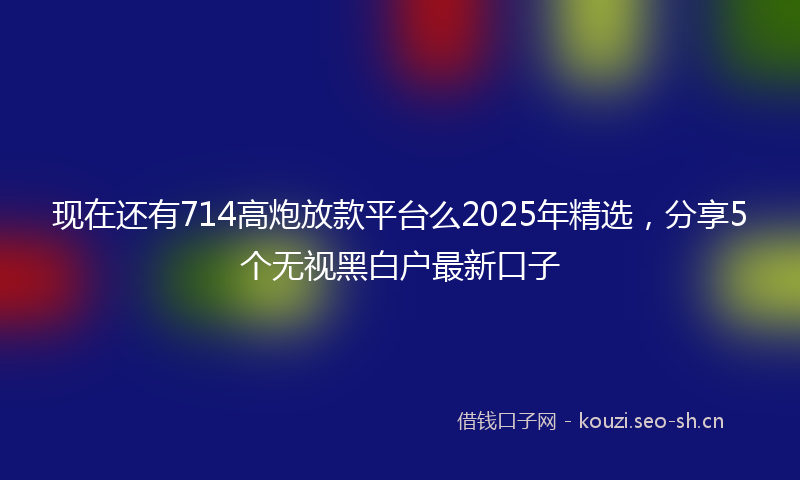 现在还有714高炮放款平台么2025年精选,分享5个无视黑白户最新口子