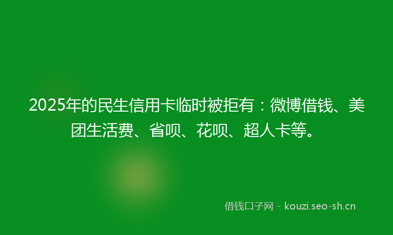 2025年的民生信用卡临时被拒有：微博借钱、美团生活费、省呗、花呗、超人卡等。