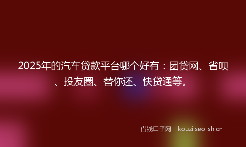 2025年的汽车贷款平台哪个好有：团贷网、省呗、投友圈、替你还、快贷通等。