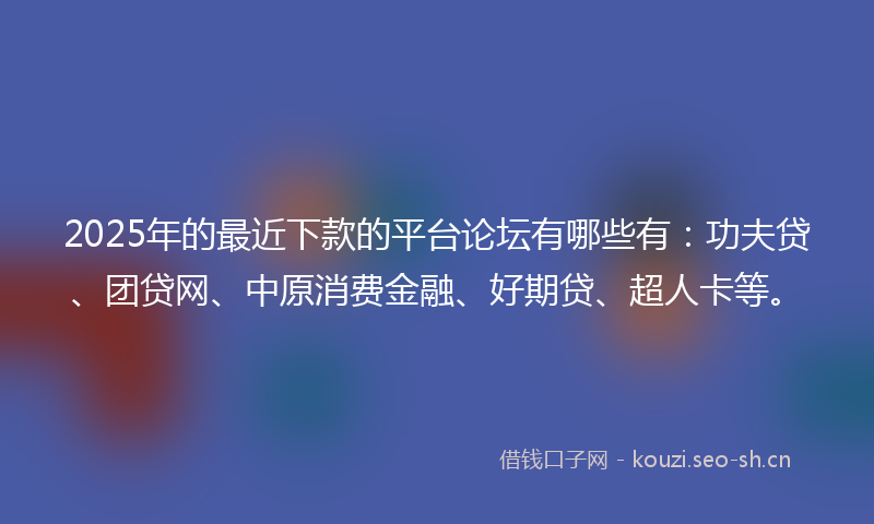 2025年的最近下款的平台论坛有哪些有：功夫贷、团贷网、中原消费金融、好期贷、超人卡等。