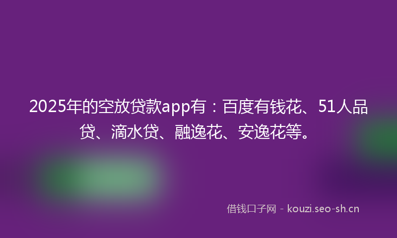 2025年的空放贷款app有：百度有钱花、51人品贷、滴水贷、融逸花、安逸花等。