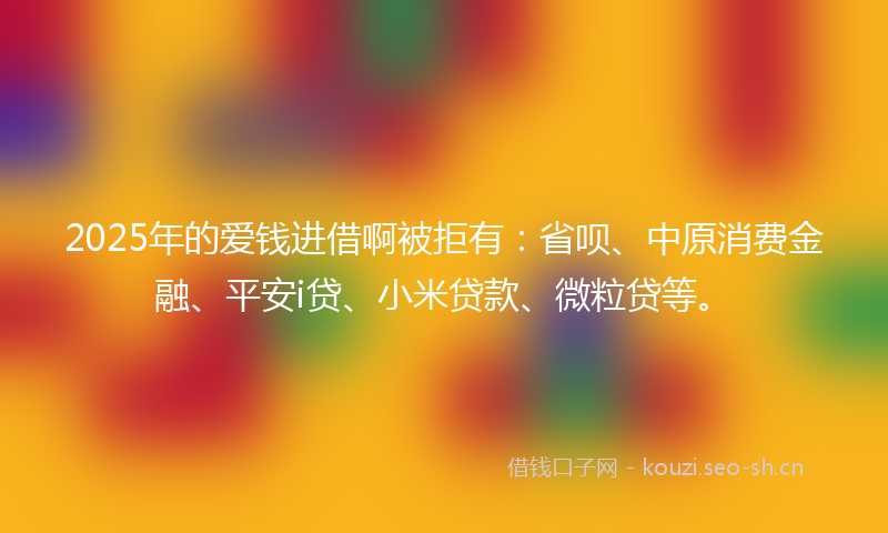 2025年的爱钱进借啊被拒有：省呗、中原消费金融、平安i贷、小米贷款、微粒贷等。