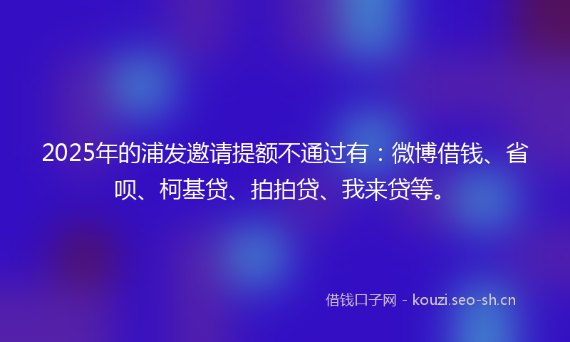 2025年的浦发邀请提额不通过有：微博借钱、省呗、柯基贷、拍拍贷、我来贷等。