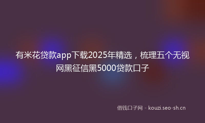 有米花贷款app下载2025年精选，梳理五个无视网黑征信黑5000贷款口子