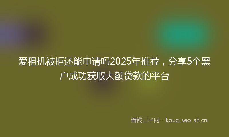 爱租机被拒还能申请吗2025年推荐，分享5个黑户成功获取大额贷款的平台