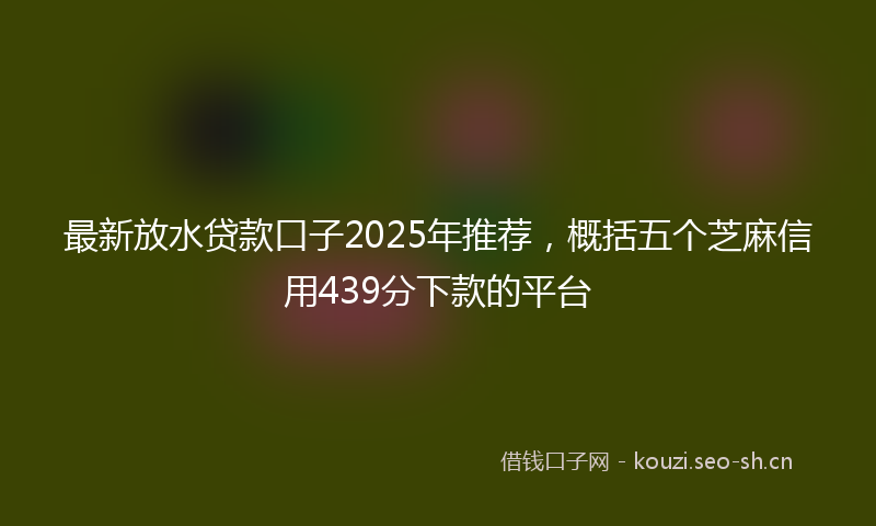 最新放水贷款口子2025年推荐，概括五个芝麻信用439分下款的平台