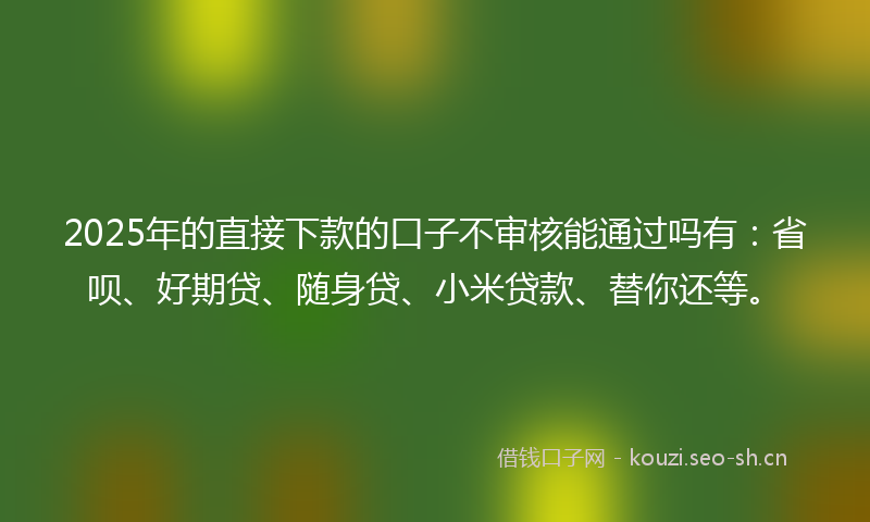 2025年的直接下款的口子不审核能通过吗有：省呗、好期贷、随身贷、小米贷款、替你还等。