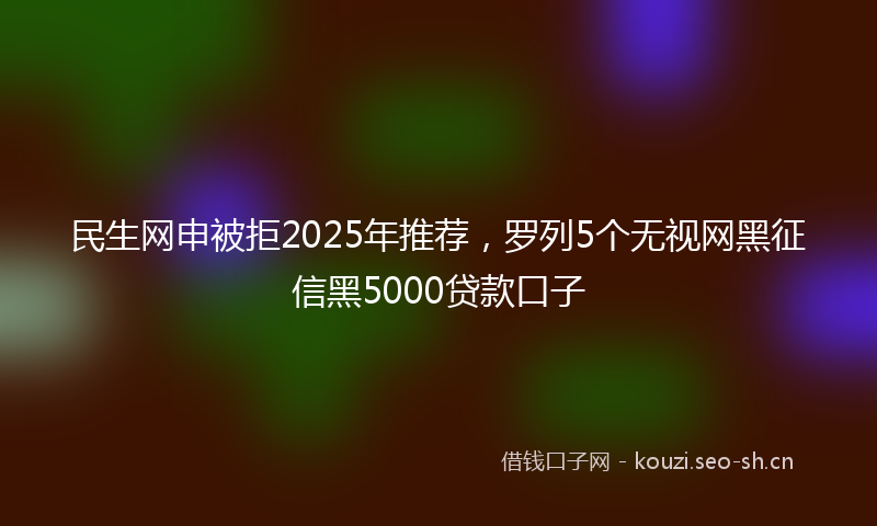 民生网申被拒2025年推荐，罗列5个无视网黑征信黑5000贷款口子