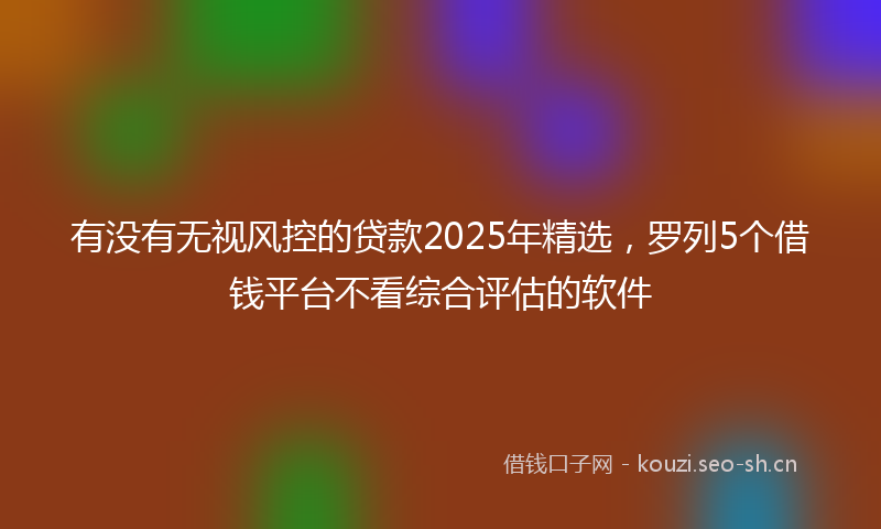 有没有无视风控的贷款2025年精选，罗列5个借钱平台不看综合评估的软件