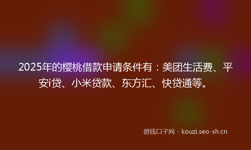 2025年的樱桃借款申请条件有：美团生活费、平安i贷、小米贷款、东方汇、快贷通等。