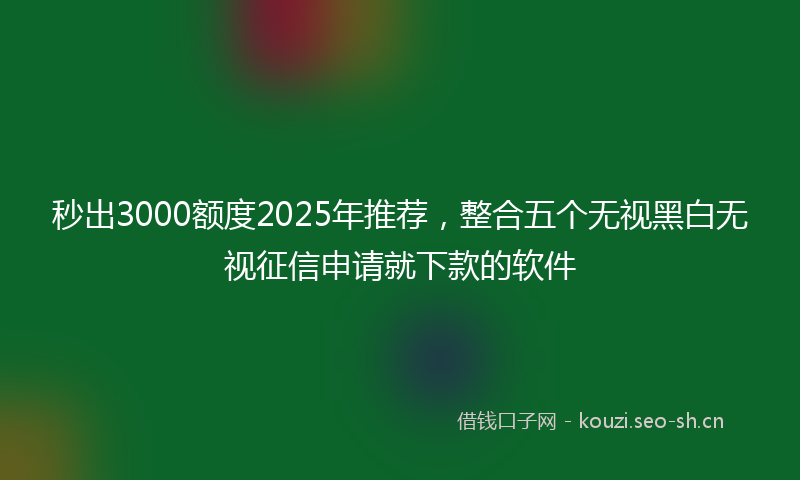秒出3000额度2025年推荐，整合五个无视黑白无视征信申请就下款的软件